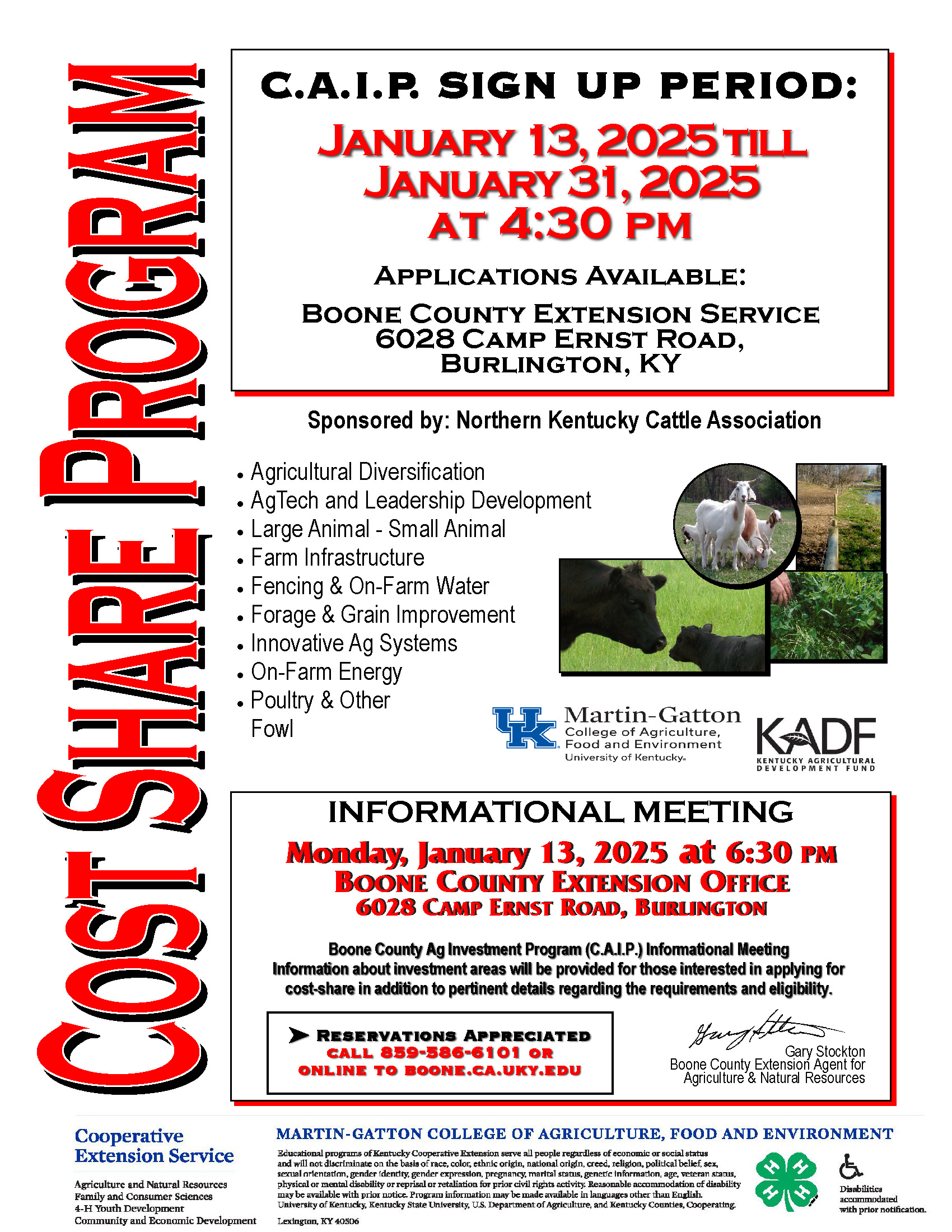 C.A.I.P. SIGN UP PERIOD: January 13, 2025 till January 31, 2025 at 4:30 INFORMATIONAL MEETING Monday, January 13, 2025 at 6:30 PM BOONE COUNTY EXTENSION OFFICE 6028 CAMP ERNST ROAD, BURLINGTON Boone County Ag Investment Program (C.A.I.P.) Informational Meeting Information about investment areas will be provided for those interested in applying for cost-share in addition to pertinent details regarding the requirements and eligibility. Agricultural Diversification • AgTech and Leadership Development • Large Animal - Small Animal • Farm Infrastructure • Fencing & On-Farm Water • Forage & Grain Improvement • Innovative Ag Systems • On-Farm Energy • Poultry & Other Fowl Sponsored by: Northern Kentucky Cattle Association Applications Available: Boone County Extension Service 6028 Camp Ernst Road, Burlington, KY pm