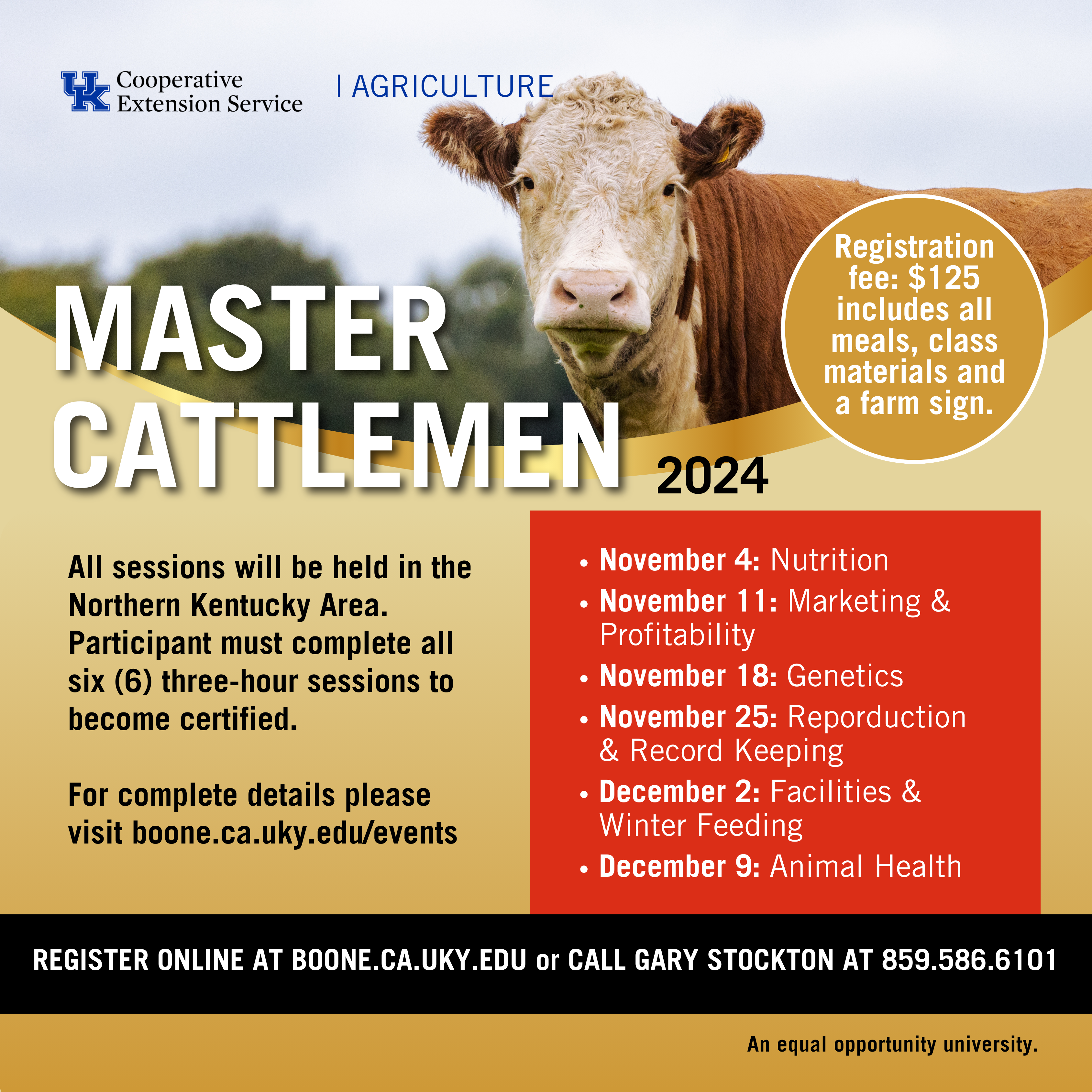 Master Cattlemen program advertisement. Registration fee: $125 includes all meals, class materials and a farm sign. All sessions will be held in the Northern Kentucky Area.  Participant must complete all six (6) three-hour sessions to become certified.  For complete details please visit boone.ca.uky.edu/events November 4: Nutrition  November 11: Marketing & Profitability November 18: Genetics November 25: Reporduction & Record Keeping December 2: Facilities & Winter Feeding December 9: Animal Health